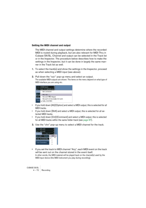 Page 72CUBASE SX/SL4 – 72 Recording
Setting the MIDI channel and output
The MIDI channel and output settings determine where the recorded 
MIDI is routed during playback, but are also relevant for MIDI Thru in 
Cubase SX/SL. Channel and output can be selected in the Track list 
or in the Inspector. The procedure below describes how to make the 
settings in the Inspector, but it can be done in largely the same man-
ner in the Track list as well.
1.To select the track(s) and show the settings in the Inspector,...