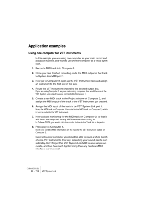 Page 712CUBASE SX/SL29 – 712 VST System Link
Application examples
Using one computer for VST instruments
In this example, you are using one computer as your main record and 
playback machine, and want to use another computer as a virtual synth 
rack.
1.Record a MIDI track into Computer 1.
2.Once you have finished recording, route the MIDI output of that track 
to System Link MIDI port 1.
3.Now go to Computer 2, open up the VST Instrument rack and assign 
an instrument to the first slot in the rack.
4.Route the...