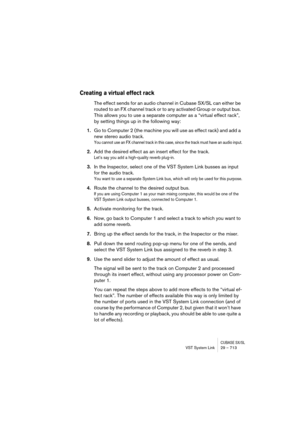 Page 713CUBASE SX/SLVST System Link 29 – 713
Creating a virtual effect rack
The effect sends for an audio channel in Cubase SX/SL can either be 
routed to an FX channel track or to any activated Group or output bus. 
This allows you to use a separate computer as a “virtual effect rack”, 
by setting things up in the following way:
1.Go to Computer 2 (the machine you will use as effect rack) and add a 
new stereo audio track.
You cannot use an FX channel track in this case, since the track must have an audio...