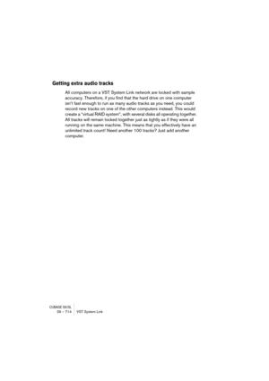 Page 714CUBASE SX/SL29 – 714 VST System Link
Getting extra audio tracks
All computers on a VST System Link network are locked with sample 
accuracy. Therefore, if you find that the hard drive on one computer 
isn’t fast enough to run as many audio tracks as you need, you could 
record new tracks on one of the other computers instead. This would 
create a “virtual RAID system”, with several disks all operating together. 
All tracks will remain locked together just as tightly as if they were all 
running on the...