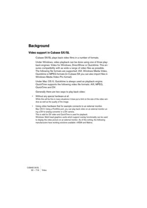 Page 716CUBASE SX/SL30 – 716 Video
Background
Video support in Cubase SX/SL
Cubase SX/SL plays back video films in a number of formats. 
Under Windows, video playback can be done using one of three play-
back engines: Video for Windows, DirectShow or Quicktime. This en-
sures compatibility with as wide a range of video files as possible. 
The following file formats are supported: AVI, Windows Media Video, 
Quicktime or MPEG formats (in Cubase SX you can also import files in 
Windows Media Video Pro format)....