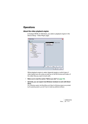 Page 717CUBASE SX/SLVideo 30 – 717
Operations
About the video playback engine
In Cubase SX/SL for Windows, you select a playback engine in the 
Device Setup - Video Player page:
What playback engine to select depends largely on which type of 
video system you are using, as well as on the file format and codec of 
the video files you want to work with. 
• Make sure to read the section “Before you start” on page 722.
• Generally, you can expect most Windows hardware to work with Direct-
Show.
On a Windows system,...