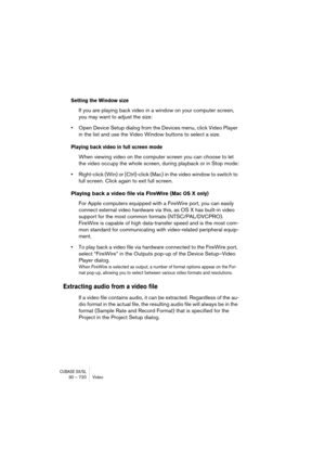 Page 720CUBASE SX/SL30 – 720 Video
Setting the Window size
If you are playing back video in a window on your computer screen, 
you may want to adjust the size:
•Open Device Setup dialog from the Devices menu, click Video Player 
in the list and use the Video Window buttons to select a size.
Playing back video in full screen mode
When viewing video on the computer screen you can choose to let 
the video occupy the whole screen, during playback or in Stop mode:
•Right-click (Win) or [Ctrl]-click (Mac) in the video...