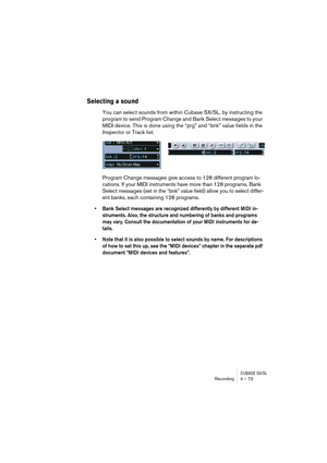 Page 73CUBASE SX/SLRecording4 – 73
Selecting a sound
You can select sounds from within Cubase SX/SL, by instructing the 
program to send Program Change and Bank Select messages to your 
MIDI device. This is done using the “prg” and “bnk” value fields in the 
Inspector or Track list.
Program Change messages give access to 128 different program lo-
cations. If your MIDI instruments have more than 128 programs, Bank 
Select messages (set in the “bnk” value field) allow you to select differ-
ent banks, each...