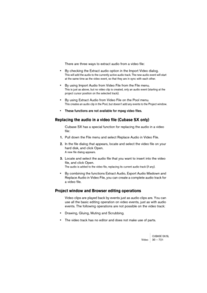 Page 721CUBASE SX/SLVideo 30 – 721
There are three ways to extract audio from a video file:
•By checking the Extract audio option in the Import Video dialog.
This will add the audio to the currently active audio track. The new audio event will start 
at the same time as the video event, so that they are in sync with each other.
•By using Import Audio from Video File from the File menu.
This is just as above, but no video clip is created, only an audio event (starting at the 
project cursor position on the...