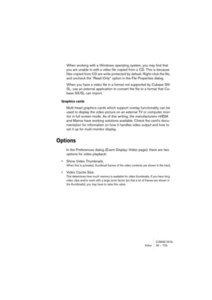 Page 723CUBASE SX/SLVideo 30 – 723
When working with a Windows operating system, you may find that 
you are unable to edit a video file copied from a CD. This is because 
files copied from CD are write protected by default. Right-click the file, 
and uncheck the “Read-Only” option in the File Properties dialog.
When you have a video file in a format not supported by Cubase SX/
SL, use an external application to convert the file to a format that Cu-
base SX/SL can import.
Graphics cards
Multi-head graphics cards...