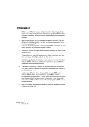 Page 726CUBASE SX/SL31 – 726 ReWire
Introduction
ReWire and ReWire2 are special protocols for streaming audio be-
tween two computer applications. Developed by Propellerhead Soft-
ware and Steinberg, ReWire provides the following possibilities and 
features:
•Real-time streaming of up to 64 separate audio channels (256 with 
ReWire2), at full bandwidth, from the “synthesizer application” into 
the “mixer application”.
In this case, the “mixer application” is of course Cubase SX/SL. An example of a “syn-
thesizer...