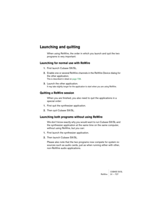 Page 727CUBASE SX/SLReWire 31 – 727
Launching and quitting
When using ReWire, the order in which you launch and quit the two 
programs is very important:
Launching for normal use with ReWire
1.First launch Cubase SX/SL.
2.Enable one or several ReWire channels in the ReWire Device dialog for 
the other application.
This is described in detail on page 728.
3.Launch the other application.
It may take slightly longer for the application to start when you are using ReWire.
Quitting a ReWire session
When you are...