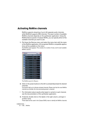 Page 728CUBASE SX/SL31 – 728 ReWire
Activating ReWire channels
ReWire supports streaming of up to 64 separate audio channels, 
while ReWire2 supports 256 channels. The exact number of available 
ReWire channels depends on the synthesizer application. Using the 
ReWire Device panels in Cubase SX/SL, you can specify which of the 
available channels you want to use:
1.Pull down the Devices menu and select the menu item with the name 
of the ReWire application. All recognized ReWire compatible applica-
tions will be...