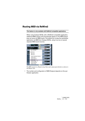 Page 731CUBASE SX/SLReWire 31 – 731
Routing MIDI via ReWire2
This feature is only available with ReWire2-compatible applications.
When using Cubase SX/SL with a ReWire2-compatible application, 
additional MIDI outputs will automatically appear on the MIDI Output 
pop-up menus for MIDI tracks. This allows you to play the synthesizer 
application via MIDI from Cubase SX/SL, using it as one or several 
separate MIDI sound sources.
The MIDI outputs for a Reason song. Here, each output goes directly to a device in...