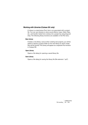 Page 739CUBASE SX/SLFile handling32 – 739
Working with Libraries (Cubase SX only)
A Library is a stand-alone Pool, that is not associated with a project 
file. You can use Libraries to store sound effects, loops, Video Clips, 
etc., and transfer media from a Library into a project by using drag and 
drop. The following library functions are available on the File menu:
New Library
Creates a new library. Just as when creating new projects, you will be 
asked to specify a project folder for the new library (in...