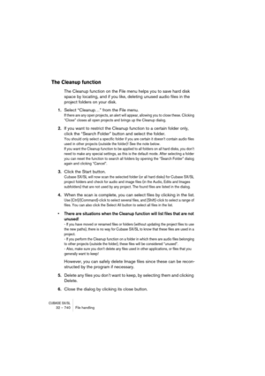Page 740CUBASE SX/SL32 – 740 File handling
The Cleanup function
The Cleanup function on the File menu helps you to save hard disk 
space by locating, and if you like, deleting unused audio files in the 
project folders on your disk.
1.Select “Cleanup…” from the File menu.
If there are any open projects, an alert will appear, allowing you to close these. Clicking 
“Close” closes all open projects and brings up the Cleanup dialog.
2.If you want to restrict the Cleanup function to a certain folder only, 
click the...