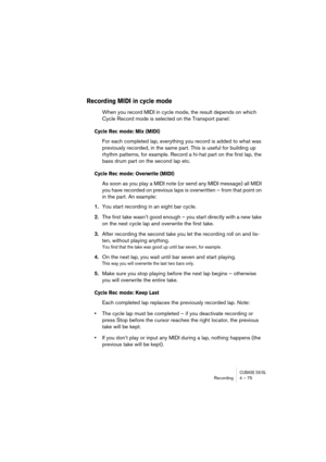 Page 75CUBASE SX/SLRecording4 – 75
Recording MIDI in cycle mode
When you record MIDI in cycle mode, the result depends on which 
Cycle Record mode is selected on the Transport panel:
Cycle Rec mode: Mix (MIDI)
For each completed lap, everything you record is added to what was 
previously recorded, in the same part. This is useful for building up 
rhythm patterns, for example. Record a hi-hat part on the first lap, the 
bass drum part on the second lap etc. 
Cycle Rec mode: Overwrite (MIDI)
As soon as you play a...