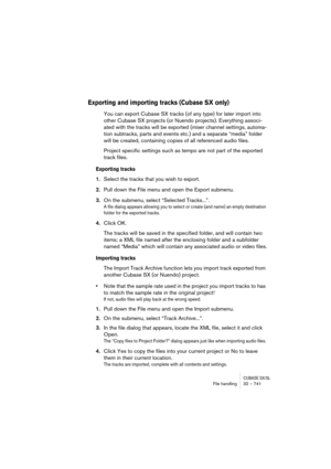 Page 741CUBASE SX/SLFile handling32 – 741
Exporting and importing tracks (Cubase SX only)
You can export Cubase SX tracks (of any type) for later import into 
other Cubase SX projects (or Nuendo projects). Everything associ-
ated with the tracks will be exported (mixer channel settings, automa-
tion subtracks, parts and events etc.) and a separate “media” folder 
will be created, containing copies of all referenced audio files.
Project specific settings such as tempo are not part of the exported 
track files....