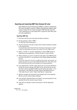 Page 742CUBASE SX/SL32 – 742 File handling
Exporting and importing OMF files (Cubase SX only)
Open Media Framework Interchange (OMFI) is a platform independent 
file format intended for transfer of digital media between different appli-
cations. Cubase SX can import and export OMF files (file extension 
“.omf”), allowing you to use Cubase SX in conjunction with other audio 
and video applications.
Exporting OMF files
1.Pull down the File menu and open the Export submenu. 
2.On the submenu, select “OMF...”.
The...