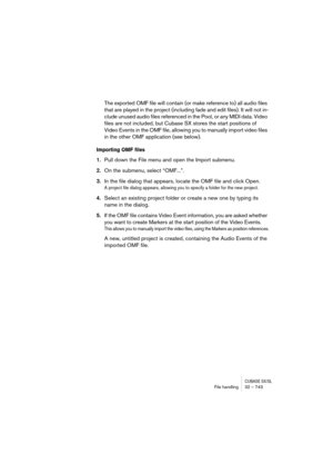 Page 743CUBASE SX/SLFile handling32 – 743
The exported OMF file will contain (or make reference to) all audio files 
that are played in the project (including fade and edit files). It will not in-
clude unused audio files referenced in the Pool, or any MIDI data. Video 
files are not included, but Cubase SX stores the start positions of 
Video Events in the OMF file, allowing you to manually import video files 
in the other OMF application (see below).
Importing OMF files
1.Pull down the File menu and open the...