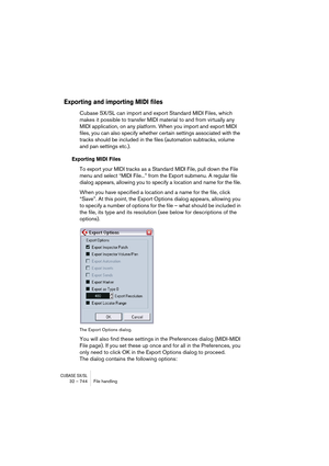 Page 744CUBASE SX/SL32 – 744 File handling
Exporting and importing MIDI files
Cubase SX/SL can import and export Standard MIDI Files, which 
makes it possible to transfer MIDI material to and from virtually any 
MIDI application, on any platform. When you import and export MIDI 
files, you can also specify whether certain settings associated with the 
tracks should be included in the files (automation subtracks, volume 
and pan settings etc.).
Exporting MIDI Files
To export your MIDI tracks as a Standard MIDI...