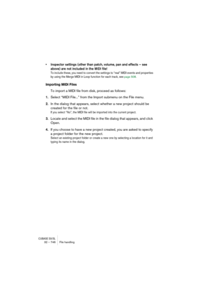 Page 746CUBASE SX/SL32 – 746 File handling
• Inspector settings (other than patch, volume, pan and effects – see 
above) are not included in the MIDI file!
To include these, you need to convert the settings to “real” MIDI events and properties 
by using the Merge MIDI in Loop function for each track, see 
page 508.
Importing MIDI Files
To import a MIDI file from disk, proceed as follows:
1.Select “MIDI File...” from the Import submenu on the File menu.
2.In the dialog that appears, select whether a new project...