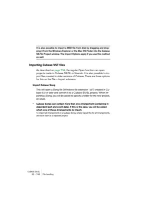 Page 748CUBASE SX/SL32 – 748 File handling
It is also possible to import a MIDI file from disk by dragging and drop-
ping it from the Windows Explorer or the Mac OS Finder into the Cubase 
SX/SL Project window. The Import Options apply if you use this method 
as well.
Importing Cubase VST files
As described on page 734, the regular Open function can open 
projects made in Cubase SX/SL or Nuendo. It is also possible to im-
port files created in older versions of Cubase. There are three options 
for this on the...