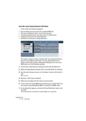 Page 76CUBASE SX/SL4 – 76 Recording
Cycle Rec mode: Stacked/Stacked 2 (No Mute)
In this mode, the following happens: 
• Each recorded cycle lap is turned into a separate MIDI part.
• The track is divided into “lanes”, one for each cycle lap.
• The parts are stacked above each other, each on a different lane.
• All takes but the last one are muted (Stacked). 
• If Stacked 2 is selected, no muting takes place.
This makes it easy to create a “perfect take” by combining the best 
parts from the different cycle...
