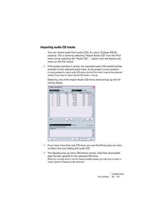 Page 751CUBASE SX/SLFile handling32 – 751
Importing audio CD tracks
You can import audio from audio CDs, for use in Cubase SX/SL 
projects. This is done by selecting “Import Audio CD” from the Pool 
menu (or by selecting the “Audio CD…” option from the Import sub-
menu on the File menu).
•If the project window is active, the imported audio CD track(s) will be 
inserted on the selected audio track, at the project cursor position.
It is also possible to import audio CD tracks into the Pool, which may be the...