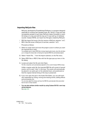 Page 754CUBASE SX/SL32 – 754 File handling
Importing ReCycle files
ReCycle, developed by Propellerhead Software, is a program designed 
especially for working with sampled loops. By “slicing” a loop and mak-
ing separate samples of each beat, ReCycle makes it possible to match 
the tempo of a loop and edit the loop as if it was built up of individual 
sounds. Cubase SX/SL can import two file types created by ReCycle: 
• REX files (export file format of the first versions of ReCycle, extension “.rex”).
• REX 2...