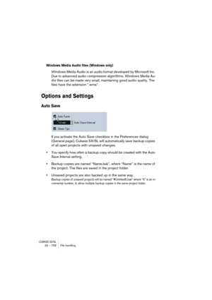 Page 756CUBASE SX/SL32 – 756 File handling
Windows Media Audio files (Windows only)
Windows Media Audio is an audio format developed by Microsoft Inc. 
Due to advanced audio compression algorithms, Windows Media Au-
dio files can be made very small, maintaining good audio quality. The 
files have the extension “.wma”.
Options and Settings
Auto Save
If you activate the Auto Save checkbox in the Preferences dialog 
(General page), Cubase SX/SL will automatically save backup copies 
of all open projects with...