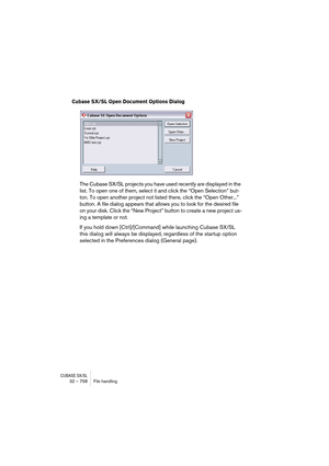 Page 758CUBASE SX/SL32 – 758 File handling
Cubase SX/SL Open Document Options Dialog
The Cubase SX/SL projects you have used recently are displayed in the 
list. To open one of them, select it and click the “Open Selection” but-
ton. To open another project not listed there, click the “Open Other...” 
button. A file dialog appears that allows you to look for the desired file 
on your disk. Click the “New Project” button to create a new project us-
ing a template or not.
If you hold down [Ctrl]/[Command] while...