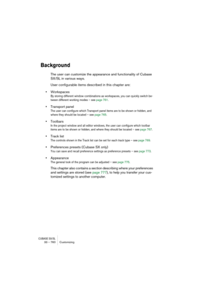 Page 760CUBASE SX/SL33 – 760 Customizing
Background
The user can customize the appearance and functionality of Cubase 
SX/SL in various ways.
User configurable items described in this chapter are:
•Workspaces
By storing different window combinations as workspaces, you can quickly switch be-
tween different working modes – see page 761.
•Transport panel
The user can configure which Transport panel items are to be shown or hidden, and 
where they should be located – see page 765.
•Toolbars
In the project window...