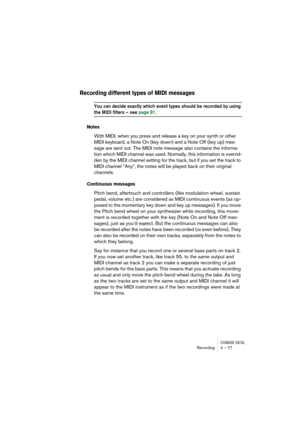 Page 77CUBASE SX/SLRecording4 – 77
Recording different types of MIDI messages
You can decide exactly which event types should be recorded by using 
the MIDI filters – see page 81.
Notes
With MIDI, when you press and release a key on your synth or other 
MIDI keyboard, a Note On (key down) and a Note Off (key up) mes-
sage are sent out. The MIDI note message also contains the informa-
tion which MIDI channel was used. Normally, this information is overrid-
den by the MIDI channel setting for the track, but if...