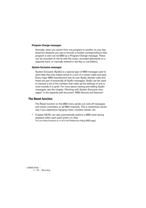 Page 78CUBASE SX/SL4 – 78 Recording
Program Change messages
Normally, when you switch from one program to another on your key-
board (or whatever you use to record), a number corresponding to that 
program is sent out via MIDI as a Program Change message. These 
can be recorded on the fly with the music, recorded afterwards on a 
separate track, or manually entered in the Key or List Editors. 
System Exclusive messages
System Exclusive (SysEx) is a special type of MIDI message used to 
send data that only makes...