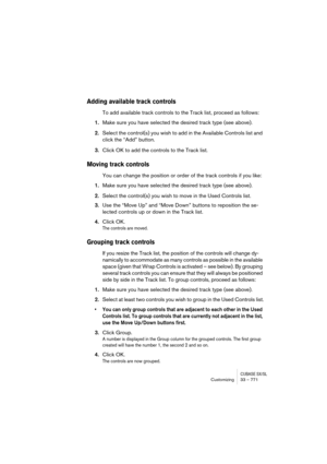 Page 771CUBASE SX/SLCustomizing33 – 771
Adding available track controls
To add available track controls to the Track list, proceed as follows:
1.Make sure you have selected the desired track type (see above).
2.Select the control(s) you wish to add in the Available Controls list and 
click the “Add” button.
3.Click OK to add the controls to the Track list.
Moving track controls
You can change the position or order of the track controls if you like:
1.Make sure you have selected the desired track type (see...