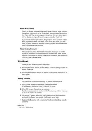 Page 772CUBASE SX/SL33 – 772 Customizing
About Wrap Controls
This is by default activated (checked). Wrap Controls is the function 
that allows the controls to be dynamically repositioned when resizing 
the Track list. That is, as many controls as can fit in any given space 
will be displayed depending on how you resize the Track list.
If you deactivate Wrap Controls, the positions of the controls will be 
fixed, regardless of the size of the Track list. In this mode, you may 
have to resize the tracks...