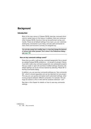 Page 780CUBASE SX/SL34 – 780 Key commands
Background
Introduction
Most of the main menus in Cubase SX/SL have key command short-
cuts for certain items on the menus. In addition, there are numerous 
other Cubase SX/SL functions that can be performed via key com-
mands. These are all default settings. If you want, you can customize 
existing key commands to your liking, and also add commands for 
menu items and functions currently not assigned any.
You can also assign tool modifier keys, i.e. keys that change the...