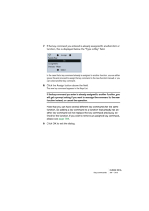 Page 783CUBASE SX/SLKey commands 34 – 783
7.If the key command you entered is already assigned to another item or 
function, this is displayed below the “Type in Key” field. 
In the case that a key command already is assigned to another function, you can either 
ignore this and proceed to assign the key command to the new function instead, or you 
can select another key command.
8.Click the Assign button above the field.
The new key command appears in the Keys List.
If the key command you enter is already...