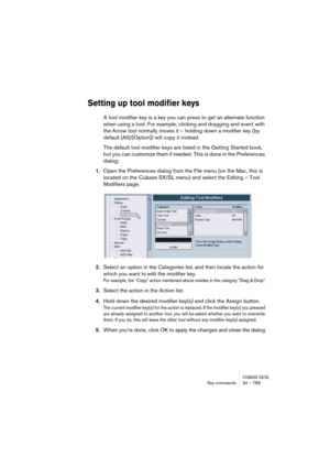 Page 789CUBASE SX/SLKey commands 34 – 789
Setting up tool modifier keys
A tool modifier key is a key you can press to get an alternate function 
when using a tool. For example, clicking and dragging and event with 
the Arrow tool normally moves it – holding down a modifier key (by 
default [Alt]/[Option]) will copy it instead.
The default tool modifier keys are listed in the Getting Started book, 
but you can customize them if needed. This is done in the Preferences 
dialog:
1.Open the Preferences dialog from...