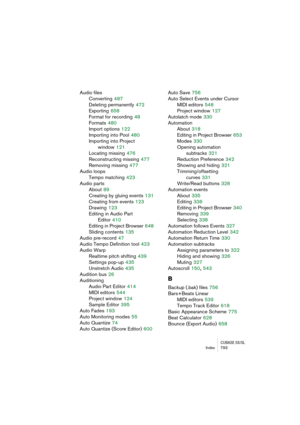 Page 793CUBASE SX/SLIndex 793
Audio files
Converting
 487
Deleting permanently
 472
Exporting
 658
Format for recording
 48
Formats
 480
Import options
 122
Importing into Pool
 480
Importing into Project 
window
 121
Locating missing
 476
Reconstructing missing
 477
Removing missing
 477
Audio loops
Tempo matching
 423
Audio parts
About
 89
Creating by gluing events
 131
Creating from events
 123
Drawing
 123
Editing in Audio Part 
Editor
 410
Editing in Project Browser
 648
Sliding contents
 135
Audio...