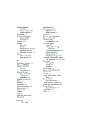 Page 794CUBASE SX/SL794 Index
Bounce Selection
Pool
 482
Project window
 138
Sample Editor
 401
Brightness
 775
Broadcast Wave files
Exporting
 667
Recording
 48
Browser
 644
Busses
About
 14
Adding
 18
Mixing down to file
 658
Routing to and from
 21
Viewing in the mixer
 23
Bypass
Effect sends
 269
Insert effects
 254
C
Calculate (Hitpoints) 449
Channel (MIDI)
 70
Channel Overview
EQ
 234
Insert effects
 255
Channel Settings
Audio tracks
 228
Copying
 235
MIDI tracks
 242
Channel view sets
 211
Chase
 40
Child...