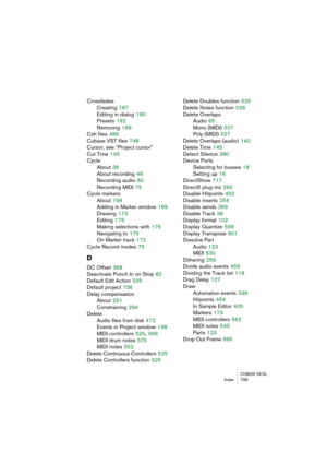 Page 795CUBASE SX/SLIndex 795
Crossfades
Creating
 187
Editing in dialog
 190
Presets
 192
Removing
 189
Csh files
 486
Cubase VST files
 748
Cursor, see “Project cursor”
Cut Time
 145
Cycle
About
 36
About recording
 46
Recording audio
 60
Recording MIDI
 75
Cycle markers
About
 168
Adding in Marker window
 169
Drawing
 173
Editing
 175
Making selections with
 176
Navigating to
 175
On Marker track
 172
Cycle Record modes
 75
D
DC Offset 368
Deactivate Punch In on Stop
 82
Default Edit Action
 535
Default...