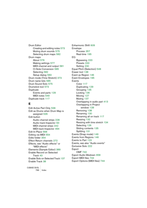 Page 796CUBASE SX/SL796 Index
Drum Editor
Creating and editing notes
 573
Muting drum sounds
 575
Selecting drum maps
 582
Drum maps
About
 576
Making settings
 577
MIDI channel and output
 581
O-Note Conversion
 585
Selecting
 582
Setup dialog
 583
Drum mode (Time Stretch)
 373
Drum name lists
 585
Drum Sound Solo
 575
Drumstick tool
 573
Duplicate
Events and parts
 129
MIDI notes
 549
Duplicate track
 117
E
Edit Active Part Only 536
Edit as Drums when Drum Map is 
assigned
 535
Edit button
Audio channel...