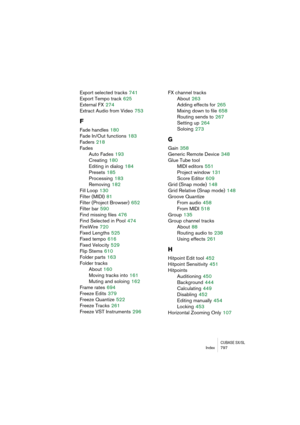 Page 797CUBASE SX/SLIndex 797
Export selected tracks 741
Export Tempo track
 625
External FX
 274
Extract Audio from Video
 753
F
Fade handles 180
Fade In/Out functions
 183
Faders
 218
Fades
Auto Fades
 193
Creating
 180
Editing in dialog
 184
Presets
 185
Processing
 183
Removing
 182
Fill Loop
 130
Filter (MIDI)
 81
Filter (Project Browser)
 652
Filter bar
 590
Find missing files
 476
Find Selected in Pool
 474
FireWire
 720
Fixed Lengths
 525
Fixed tempo
 616
Fixed Velocity
 529
Flip Stems
 610
Folder parts...