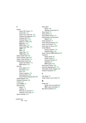 Page 798CUBASE SX/SL798 Index
I
Import
Audio CD Tracks
 751
Audio files
 121
Audio from Video file
 753
Cubase Arrangement
 750
Cubase Part
 750
Cubase Song
 748
Medium in Pool
 480
MIDI files
 744
MPEG files
 755
Ogg Vorbis files
 755
OMF
 742
REX
 754
Video files
 121
WMA files
 756
Import Audio CD
 482
Import Tempo track
 625
Import Track Archive
 741
Independent track loop
Audio Part Editor
 415
MIDI editors
 544
Info line
Drum Editor
 570
Key Editor
 539
Pool
 466
Project window
 100
Sample Editor
 393...