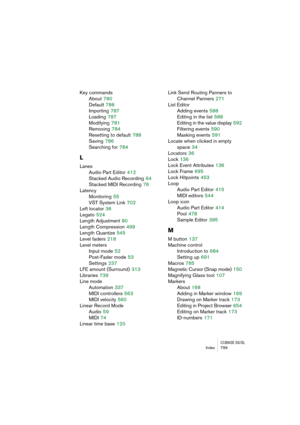 Page 799CUBASE SX/SLIndex 799
Key commands
About
 780
Default
 788
Importing
 787
Loading
 787
Modifying
 781
Removing
 784
Resetting to default
 788
Saving
 786
Searching for
 784
L
Lanes
Audio Part Editor
 412
Stacked Audio Recording
 64
Stacked MIDI Recording
 76
Latency
Monitoring
 55
VST System Link
 702
Left locator
 36
Legato
 524
Length Adjustment
 80
Length Compression
 499
Length Quantize
 545
Level faders
 218
Level meters
Input mode
 52
Post-Fader mode
 53
Settings
 237
LFE amount (Surround)
 313...