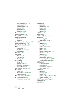 Page 800CUBASE SX/SL800 Index
Key commands for 177
Marker track
 172
Marker window
 168
Moving
 170
Removing
 169
Snapping to
 149
Mask function
 591
Merge Clipboard
 359
Merge MIDI in Loop
 508
Merge Record Mode
Audio
 59
MIDI
 74
Merge Tempo From Tapping
 630
Meter characteristics
 237
Meter Peak’s Hold Time
 237
Meters
Input mode
 52
Post-Fader mode
 53
Settings
 237
Metric Bias
 451
Metronome
Activating
 84
Precount
 84
Settings
 85
MIDI channel
"Any"
 72
In drum maps
 581
Selecting for tracks
 72...