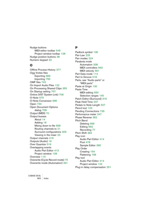 Page 802CUBASE SX/SL802 Index
Nudge buttons
MIDI editor toolbar
 549
Project window toolbar
 128
Nudge position buttons
 38
Numeric keypad
 33
O
Offline Process History 377
Ogg Vorbis files
Exporting
 669
Importing
 755
OMF files
 742
On Import Audio Files
 122
On Processing Shared Clips
 355
On Startup setting
 757
Online (VST System Link)
 706
O-Note
 579
O-Note Conversion
 585
Open
 734
Open Document Options 
dialog
 758
Output (MIDI)
 70
Output busses
About
 14
Adding
 18
Mixing down to file
 658
Routing...