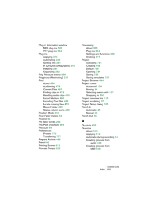 Page 803CUBASE SX/SLIndex 803
Plug-in Information window
MIDI plug-ins
 507
VST plug-ins
 284
Plug-ins
Applying
 374
Automating
 333
Getting info
 284
In surround configurations
 316
Installing
 281
Organizing
 282
Poly Pressure events
 566
Polyphony (Restricting)
 527
Pool
About
 464
Auditioning
 478
Convert Files
 487
Finding clips in
 473
Handling audio clips
 470
Import Medium
 480
Importing Pool files
 486
Locate missing files
 476
Record folder
 483
Status column icons
 469
Position Mode
 310
Post-Fader...