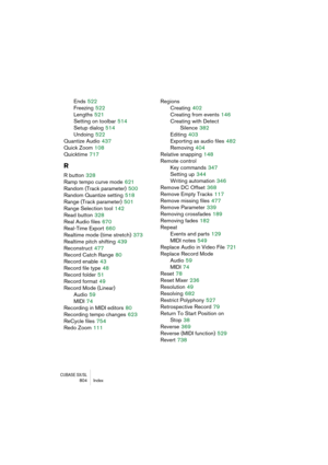 Page 804CUBASE SX/SL804 Index
Ends 522
Freezing
 522
Lengths
 521
Setting on toolbar
 514
Setup dialog
 514
Undoing
 522
Quantize Audio
 437
Quick Zoom
 108
Quicktime
 717
R
R button 328
Ramp tempo curve mode
 621
Random (Track parameter)
 500
Random Quantize setting
 518
Range (Track parameter)
 501
Range Selection tool
 142
Read button
 328
Real Audio files
 670
Real-Time Export
 660
Realtime mode (time stretch)
 373
Realtime pitch shifting
 439
Reconstruct
 477
Record Catch Range
 80
Record enable
 43
Record...