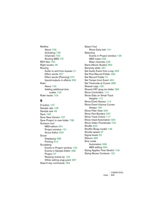 Page 805CUBASE SX/SLIndex 805
ReWire
About
 726
Activating
 728
Channels
 730
Routing MIDI
 731
REX files
 754
Right locator
 36
Routing
Audio to and from busses
 21
Effect sends
 267
Effect sends (Panning)
 270
Inputs/outputs in effects
 256
Ruler
About
 102
Adding additional time 
scales
 103
Ruler tracks
 103
S
S button 137
Sample rate
 106
Sample size
 49
Save
 736
Save New Version
 737
Save Project to new folder
 738
Scissors tool
MIDI editors
 551
Project window
 131
Score Editor
 609
Score
Displaying...