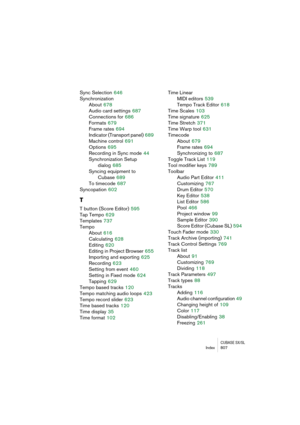 Page 807CUBASE SX/SLIndex 807
Sync Selection 646
Synchronization
About
 678
Audio card settings
 687
Connections for
 686
Formats
 679
Frame rates
 694
Indicator (Transport panel)
 689
Machine control
 691
Options
 695
Recording in Sync mode
 44
Synchronization Setup 
dialog
 685
Syncing equipment to 
Cubase
 689
To timecode
 687
Syncopation
 602
T
T button (Score Editor) 595
Tap Tempo
 629
Templates
 737
Tempo
About
 616
Calculating
 628
Editing
 620
Editing in Project Browser
 655
Importing and exporting
 625...