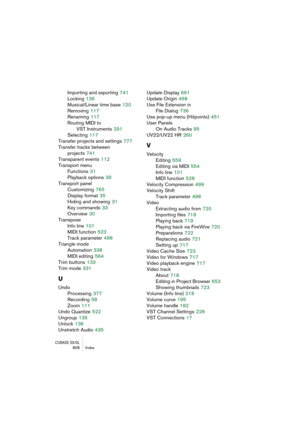 Page 808CUBASE SX/SL808 Index
Importing and exporting 741
Locking
 136
Musical/Linear time base
 120
Removing
 117
Renaming
 117
Routing MIDI to 
VST Instruments
 291
Selecting
 117
Transfer projects and settings
 777
Transfer tracks between 
projects
 741
Transparent events
 112
Transport menu
Functions
 31
Playback options
 39
Transport panel
Customizing
 765
Display format
 35
Hiding and showing
 31
Key commands
 33
Overview
 30
Transpose
Info line
 101
MIDI function
 523
Track parameter
 498
Triangle mode...